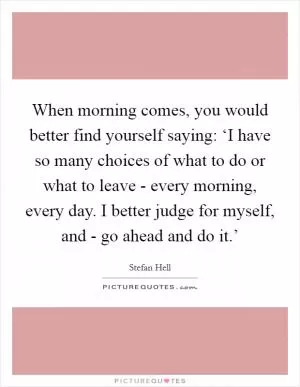 When morning comes, you would better find yourself saying: ‘I have so many choices of what to do or what to leave - every morning, every day. I better judge for myself, and - go ahead and do it.’ Picture Quote #1