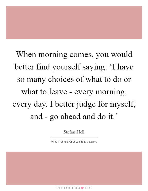 When morning comes, you would better find yourself saying: ‘I have so many choices of what to do or what to leave - every morning, every day. I better judge for myself, and - go ahead and do it.' Picture Quote #1