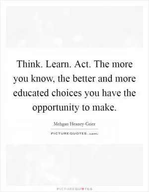 Think. Learn. Act. The more you know, the better and more educated choices you have the opportunity to make Picture Quote #1