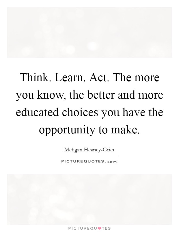 Think. Learn. Act. The more you know, the better and more educated choices you have the opportunity to make. Picture Quote #1