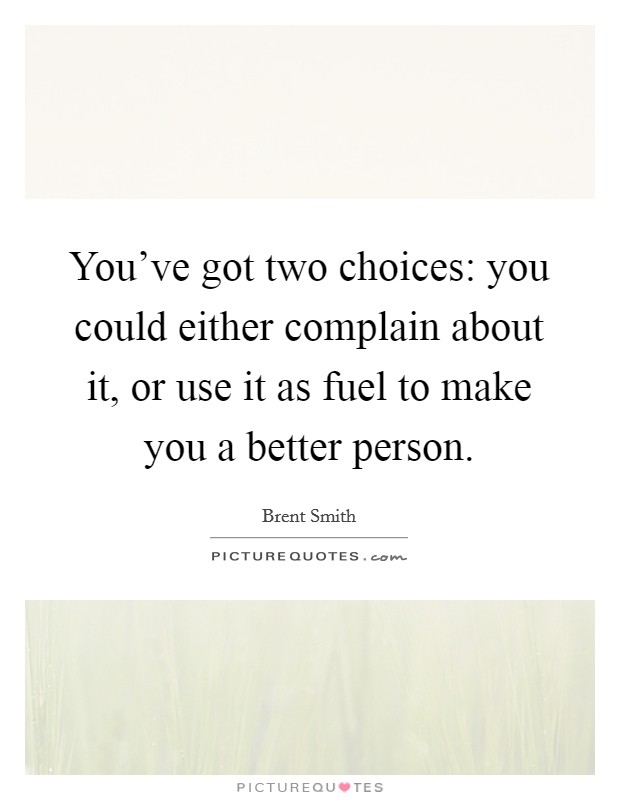 You've got two choices: you could either complain about it, or use it as fuel to make you a better person. Picture Quote #1