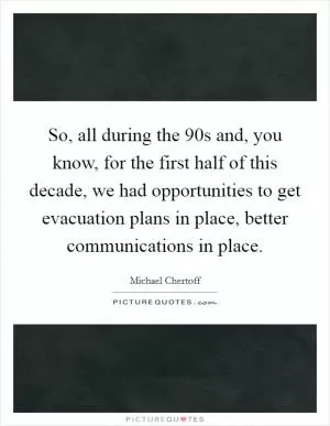 So, all during the  90s and, you know, for the first half of this decade, we had opportunities to get evacuation plans in place, better communications in place Picture Quote #1
