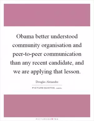 Obama better understood community organisation and peer-to-peer communication than any recent candidate, and we are applying that lesson Picture Quote #1