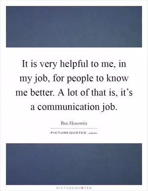 It is very helpful to me, in my job, for people to know me better. A lot of that is, it’s a communication job Picture Quote #1
