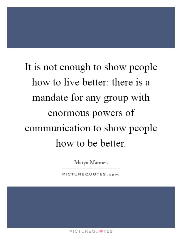 It is not enough to show people how to live better: there is a mandate for any group with enormous powers of communication to show people how to be better. Picture Quote #1