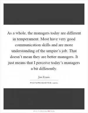 As a whole, the managers today are different in temperament. Most have very good communication skills and are more understanding of the umpire’s job. That doesn’t mean they are better managers. It just means that I perceive today’s managers a bit differently Picture Quote #1