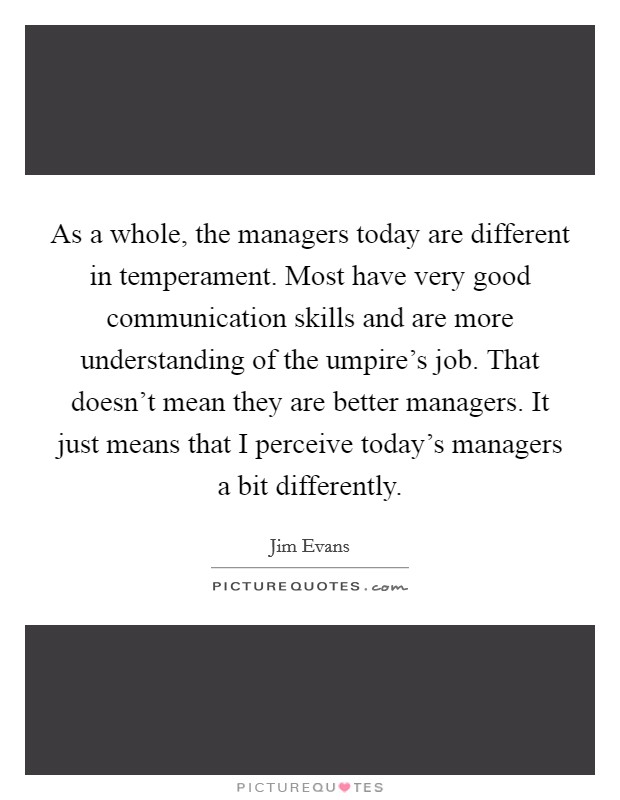 As a whole, the managers today are different in temperament. Most have very good communication skills and are more understanding of the umpire's job. That doesn't mean they are better managers. It just means that I perceive today's managers a bit differently. Picture Quote #1