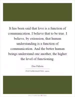 It has been said that love is a function of communication. I believe that to be true. I believe, by extension, that human understanding is a function of communication. And the better human beings understand one another, the higher the level of functioning Picture Quote #1