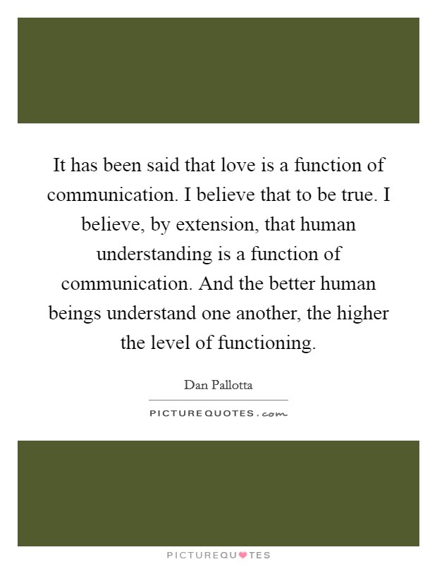 It has been said that love is a function of communication. I believe that to be true. I believe, by extension, that human understanding is a function of communication. And the better human beings understand one another, the higher the level of functioning. Picture Quote #1