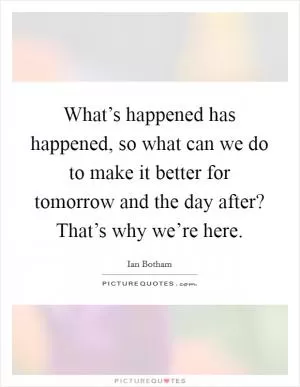 What’s happened has happened, so what can we do to make it better for tomorrow and the day after? That’s why we’re here Picture Quote #1