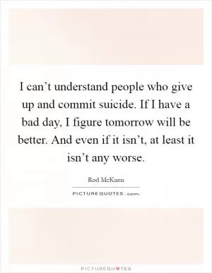 I can’t understand people who give up and commit suicide. If I have a bad day, I figure tomorrow will be better. And even if it isn’t, at least it isn’t any worse Picture Quote #1