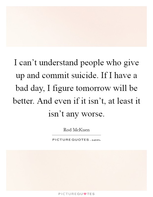 I can't understand people who give up and commit suicide. If I have a bad day, I figure tomorrow will be better. And even if it isn't, at least it isn't any worse. Picture Quote #1