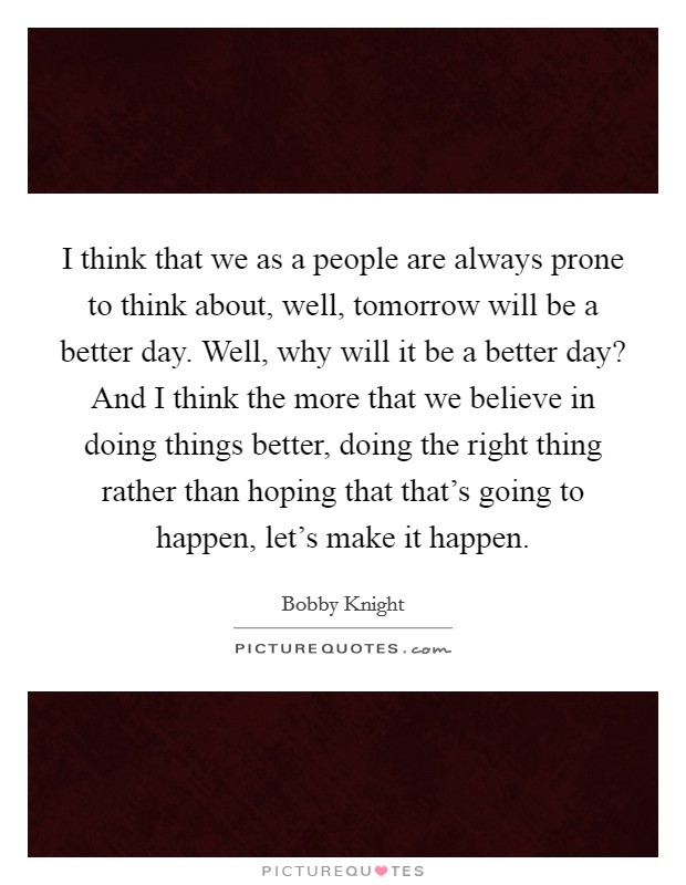 I think that we as a people are always prone to think about, well, tomorrow will be a better day. Well, why will it be a better day? And I think the more that we believe in doing things better, doing the right thing rather than hoping that that's going to happen, let's make it happen. Picture Quote #1