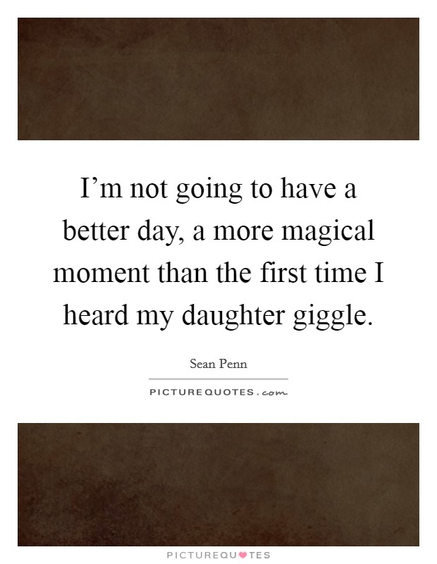 I'm not going to have a better day, a more magical moment than the first time I heard my daughter giggle. Picture Quote #1