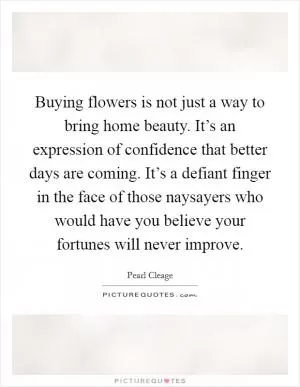 Buying flowers is not just a way to bring home beauty. It’s an expression of confidence that better days are coming. It’s a defiant finger in the face of those naysayers who would have you believe your fortunes will never improve Picture Quote #1