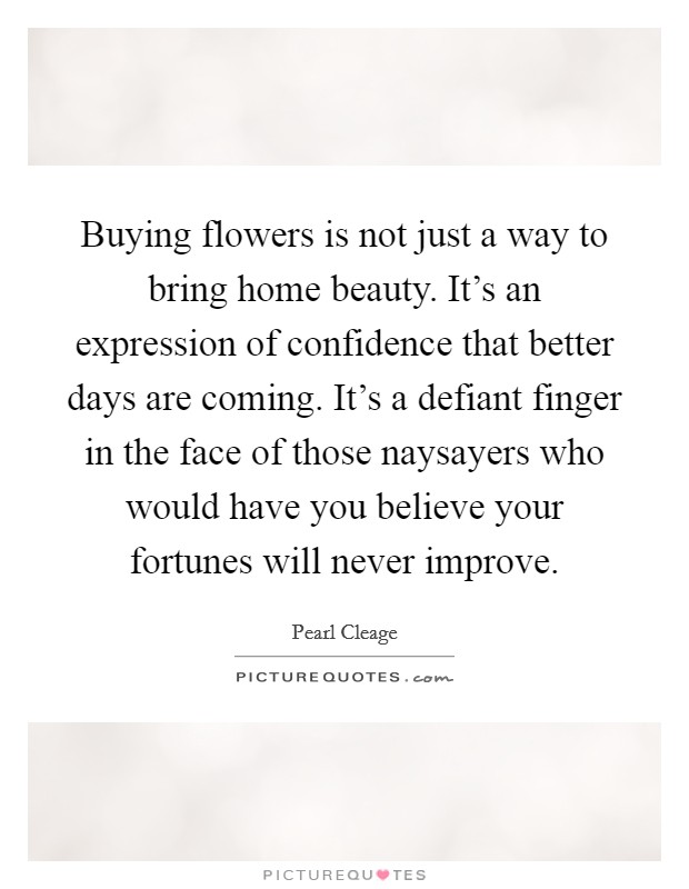 Buying flowers is not just a way to bring home beauty. It's an expression of confidence that better days are coming. It's a defiant finger in the face of those naysayers who would have you believe your fortunes will never improve. Picture Quote #1