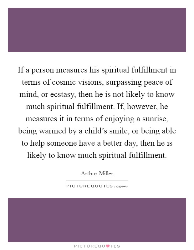 If a person measures his spiritual fulfillment in terms of cosmic visions, surpassing peace of mind, or ecstasy, then he is not likely to know much spiritual fulfillment. If, however, he measures it in terms of enjoying a sunrise, being warmed by a child's smile, or being able to help someone have a better day, then he is likely to know much spiritual fulfillment. Picture Quote #1