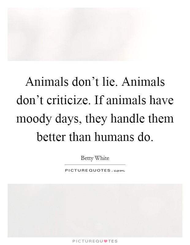 Animals don't lie. Animals don't criticize. If animals have moody days, they handle them better than humans do. Picture Quote #1