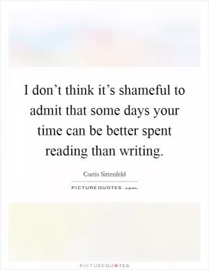 I don’t think it’s shameful to admit that some days your time can be better spent reading than writing Picture Quote #1