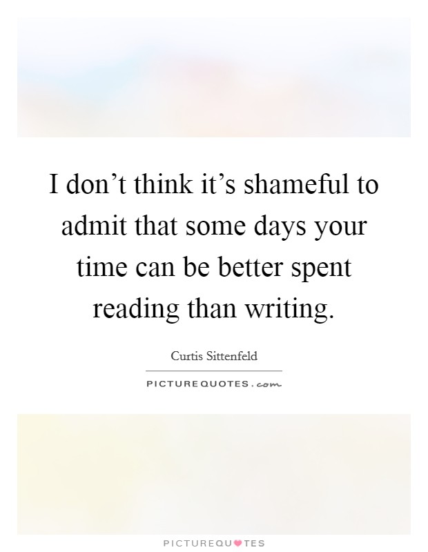 I don't think it's shameful to admit that some days your time can be better spent reading than writing. Picture Quote #1