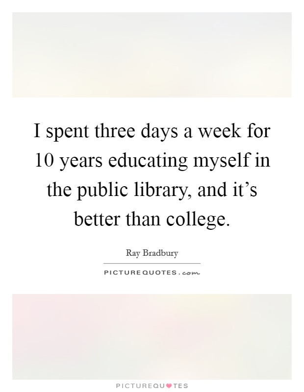 I spent three days a week for 10 years educating myself in the public library, and it's better than college. Picture Quote #1