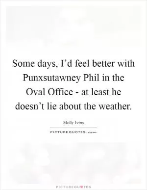 Some days, I’d feel better with Punxsutawney Phil in the Oval Office - at least he doesn’t lie about the weather Picture Quote #1