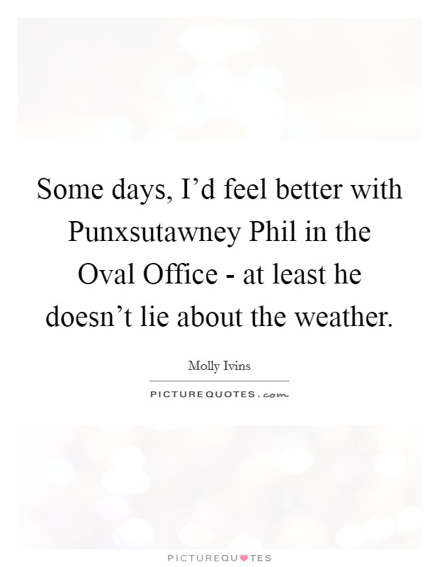 Some days, I'd feel better with Punxsutawney Phil in the Oval Office - at least he doesn't lie about the weather. Picture Quote #1