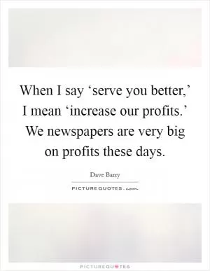 When I say ‘serve you better,’ I mean ‘increase our profits.’ We newspapers are very big on profits these days Picture Quote #1