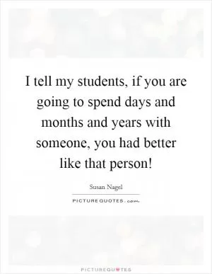 I tell my students, if you are going to spend days and months and years with someone, you had better like that person! Picture Quote #1