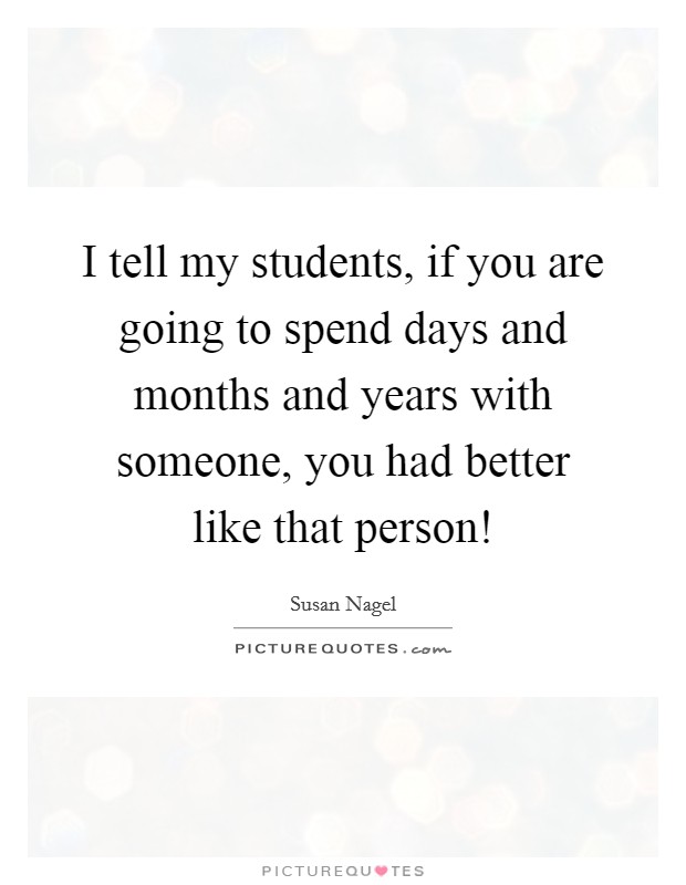 I tell my students, if you are going to spend days and months and years with someone, you had better like that person! Picture Quote #1