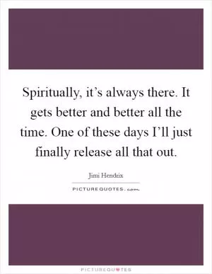 Spiritually, it’s always there. It gets better and better all the time. One of these days I’ll just finally release all that out Picture Quote #1