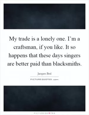 My trade is a lonely one. I’m a craftsman, if you like. It so happens that these days singers are better paid than blacksmiths Picture Quote #1