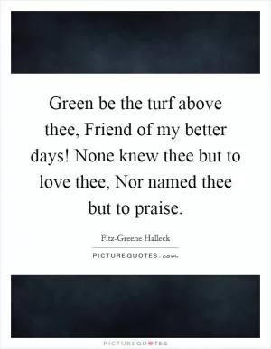 Green be the turf above thee, Friend of my better days! None knew thee but to love thee, Nor named thee but to praise Picture Quote #1