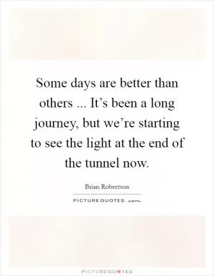 Some days are better than others ... It’s been a long journey, but we’re starting to see the light at the end of the tunnel now Picture Quote #1