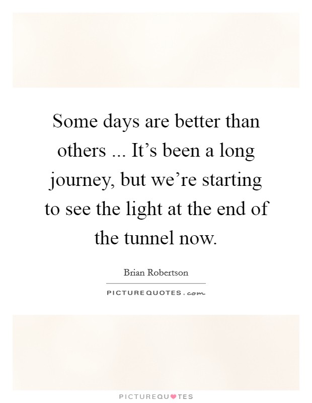 Some days are better than others ... It's been a long journey, but we're starting to see the light at the end of the tunnel now. Picture Quote #1