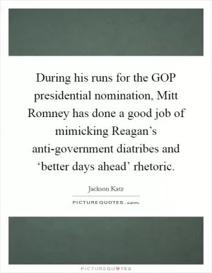 During his runs for the GOP presidential nomination, Mitt Romney has done a good job of mimicking Reagan’s anti-government diatribes and ‘better days ahead’ rhetoric Picture Quote #1