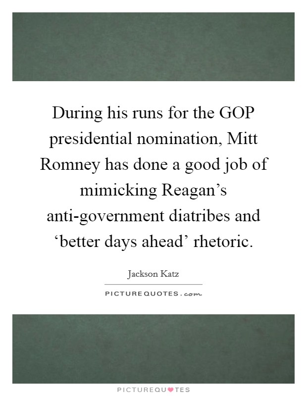 During his runs for the GOP presidential nomination, Mitt Romney has done a good job of mimicking Reagan's anti-government diatribes and ‘better days ahead' rhetoric. Picture Quote #1