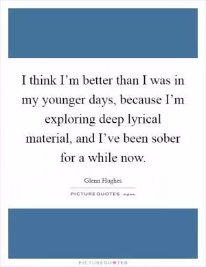 I think I’m better than I was in my younger days, because I’m exploring deep lyrical material, and I’ve been sober for a while now Picture Quote #1