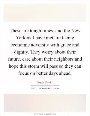 These are tough times, and the New Yorkers I have met are facing economic adversity with grace and dignity. They worry about their future, care about their neighbors and hope this storm will pass so they can focus on better days ahead Picture Quote #1