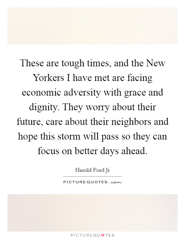 These are tough times, and the New Yorkers I have met are facing economic adversity with grace and dignity. They worry about their future, care about their neighbors and hope this storm will pass so they can focus on better days ahead. Picture Quote #1