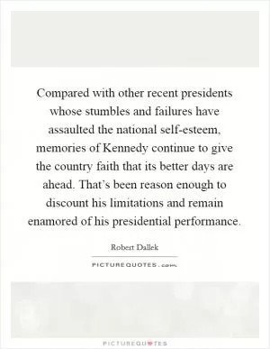Compared with other recent presidents whose stumbles and failures have assaulted the national self-esteem, memories of Kennedy continue to give the country faith that its better days are ahead. That’s been reason enough to discount his limitations and remain enamored of his presidential performance Picture Quote #1