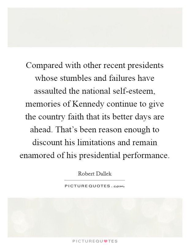 Compared with other recent presidents whose stumbles and failures have assaulted the national self-esteem, memories of Kennedy continue to give the country faith that its better days are ahead. That's been reason enough to discount his limitations and remain enamored of his presidential performance. Picture Quote #1