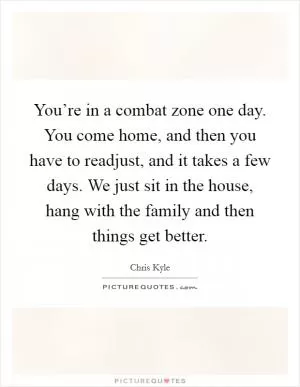 You’re in a combat zone one day. You come home, and then you have to readjust, and it takes a few days. We just sit in the house, hang with the family and then things get better Picture Quote #1