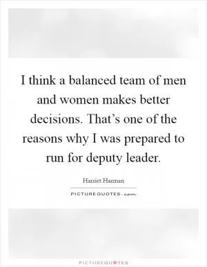 I think a balanced team of men and women makes better decisions. That’s one of the reasons why I was prepared to run for deputy leader Picture Quote #1