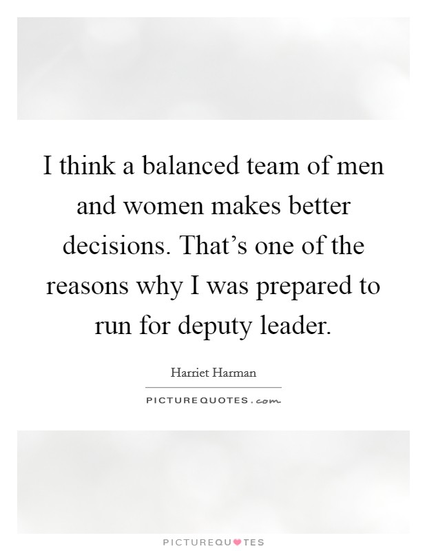 I think a balanced team of men and women makes better decisions. That's one of the reasons why I was prepared to run for deputy leader. Picture Quote #1
