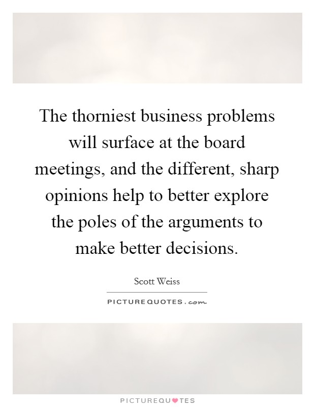 The thorniest business problems will surface at the board meetings, and the different, sharp opinions help to better explore the poles of the arguments to make better decisions. Picture Quote #1