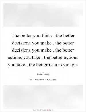 The better you think , the better decisions you make . the better decisions you make , the better actions you take . the better actions you take , the better results you get Picture Quote #1