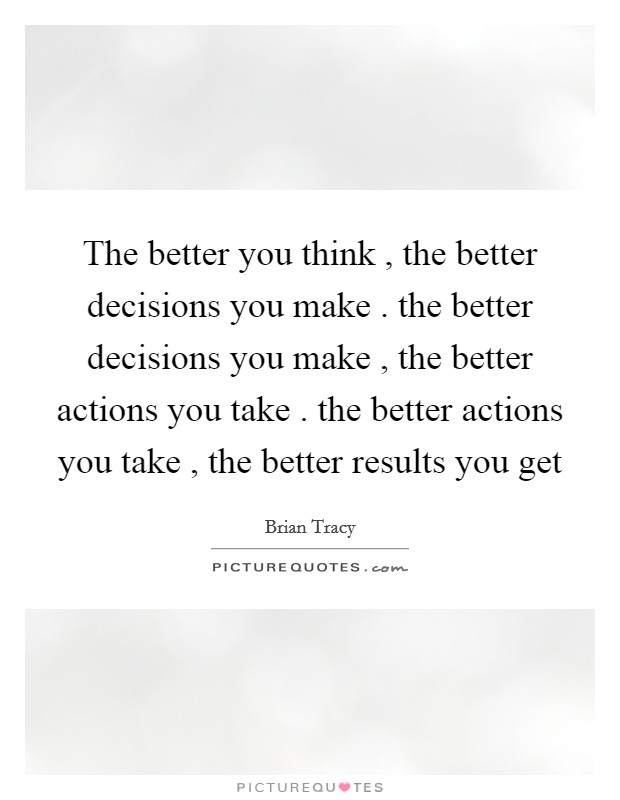 The better you think , the better decisions you make . the better decisions you make , the better actions you take . the better actions you take , the better results you get Picture Quote #1