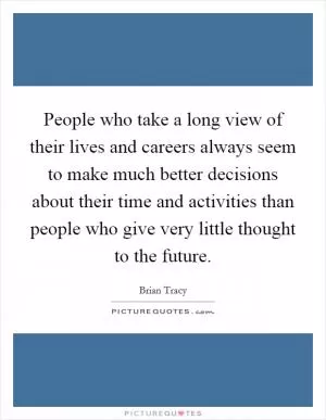 People who take a long view of their lives and careers always seem to make much better decisions about their time and activities than people who give very little thought to the future Picture Quote #1