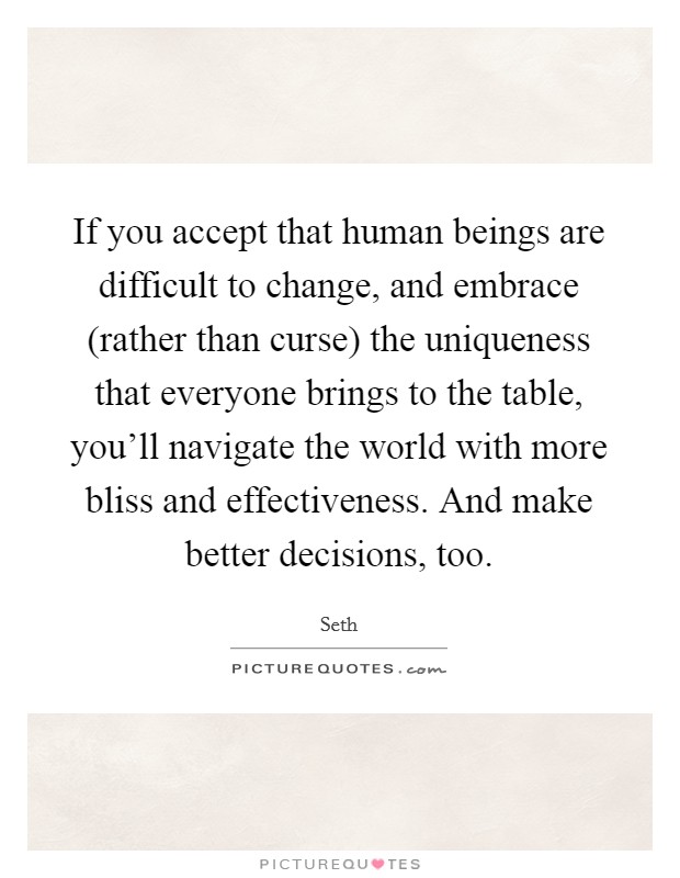 If you accept that human beings are difficult to change, and embrace (rather than curse) the uniqueness that everyone brings to the table, you'll navigate the world with more bliss and effectiveness. And make better decisions, too. Picture Quote #1
